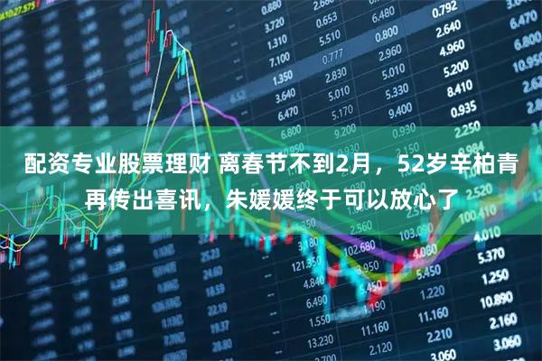 配资专业股票理财 离春节不到2月，52岁辛柏青再传出喜讯，朱媛媛终于可以放心了