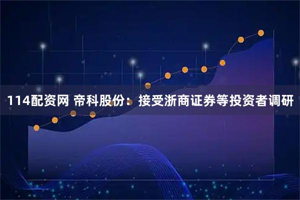 114配资网 帝科股份：接受浙商证券等投资者调研