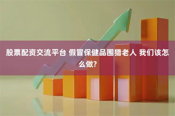 股票配资交流平台 假冒保健品围猎老人 我们该怎么做?