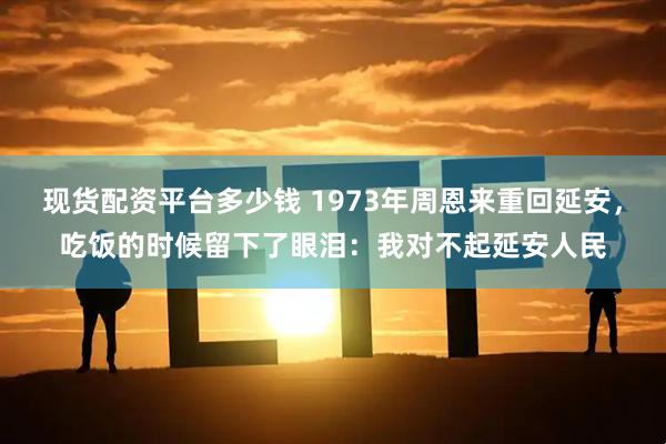 现货配资平台多少钱 1973年周恩来重回延安，吃饭的时候留下了眼泪：我对不起延安人民