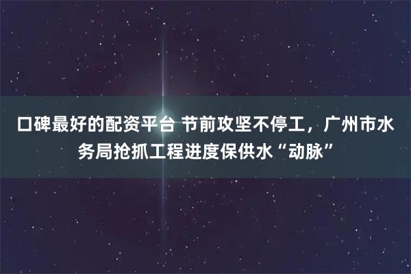 口碑最好的配资平台 节前攻坚不停工，广州市水务局抢抓工程进度保供水“动脉”
