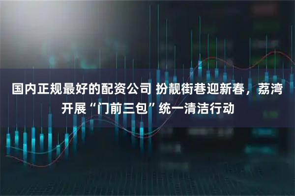 国内正规最好的配资公司 扮靓街巷迎新春，荔湾开展“门前三包”统一清洁行动