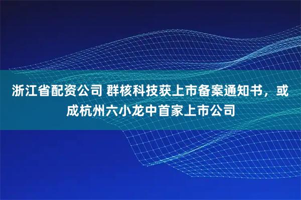 浙江省配资公司 群核科技获上市备案通知书，或成杭州六小龙中首家上市公司