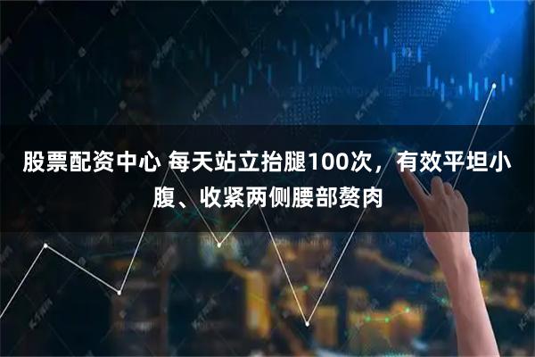 股票配资中心 每天站立抬腿100次，有效平坦小腹、收紧两侧腰部赘肉