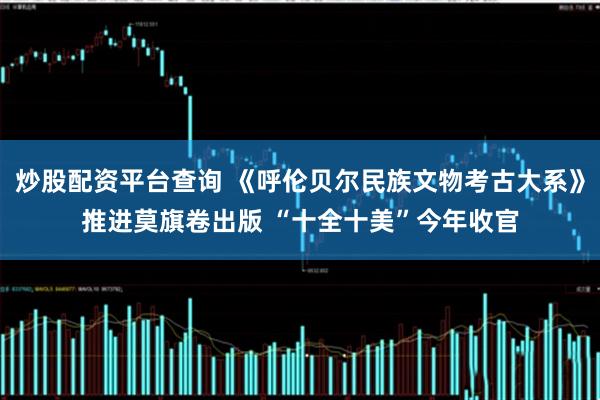 炒股配资平台查询 《呼伦贝尔民族文物考古大系》推进莫旗卷出版 “十全十美”今年收官