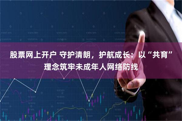 股票网上开户 守护清朗，护航成长：以“共育”理念筑牢未成年人网络防线