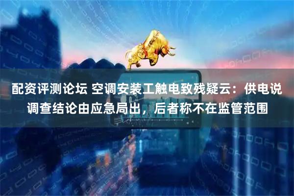 配资评测论坛 空调安装工触电致残疑云：供电说调查结论由应急局出，后者称不在监管范围