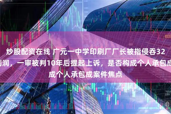 炒股配资在线 广元一中学印刷厂厂长被指侵吞324万余元利润，一审被判10年后提起上诉，是否构成个人承包成案件焦点